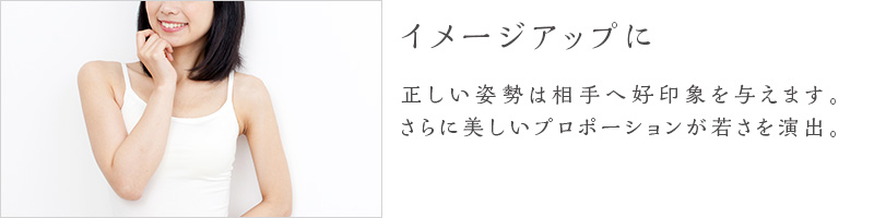 イメージアップに-正しい姿勢は相手へ好印象を与えます。さらに美しいプロポーションが若さを演出。