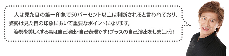 人は見た目の第一印象で50％以上は判断されると言われており、姿勢は見た目の印象において重要なポイントに成ります。姿勢を美しくすることは自己演出・自己表現です！プラスの自己演出をしましょう！